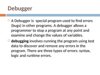 Debugger
 A Debugger is special program used to find errors
(bugs) in other programs. A debugger allows a
programmer to stop a program at any point and
examine and change the values of variables.
 debugging involves running the program using test
data to discover and remove any errors in the
program. There are three types of errors: syntax,
logic and runtime errors.
 