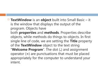  TextWindow is an object built into Small Basic – it
is the window that displays the output of the
program. Objects have
both properties and methods. Properties describe
objects, while methods do things to objects. In first
single line of code, we are setting the Title property
of the TextWindow object to the text string
“Welcome Program”. The dot (.) and assignment
operator (=) are punctuations that must be placed
appropriately for the computer to understand your
intent.
 
