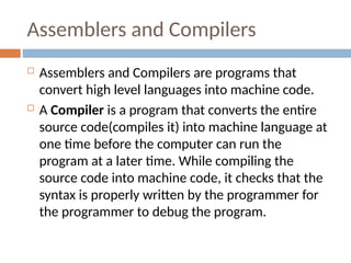 Assemblers and Compilers
 Assemblers and Compilers are programs that
convert high level languages into machine code.
 A Compiler is a program that converts the entire
source code(compiles it) into machine language at
one time before the computer can run the
program at a later time. While compiling the
source code into machine code, it checks that the
syntax is properly written by the programmer for
the programmer to debug the program.
 