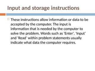 Input and storage instructions
 These instructions allow information or data to be
accepted by the computer. The input is
information that is needed by the computer to
solve the problem. Words such as ‘Enter’, ‘Input’
and ‘Read’ within problem statements usually
indicate what data the computer requires.
 