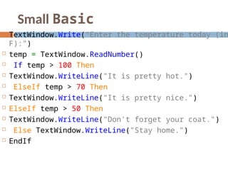 Small Basic
 TextWindow.Write("Enter the temperature today (in
F):")
 temp = TextWindow.ReadNumber()
 If temp > 100 Then
 TextWindow.WriteLine("It is pretty hot.")
 ElseIf temp > 70 Then
 TextWindow.WriteLine("It is pretty nice.")
 ElseIf temp > 50 Then
 TextWindow.WriteLine("Don't forget your coat.")
 Else TextWindow.WriteLine("Stay home.")
 EndIf
 