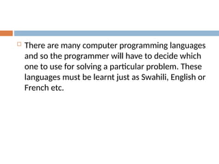  There are many computer programming languages
and so the programmer will have to decide which
one to use for solving a particular problem. These
languages must be learnt just as Swahili, English or
French etc.
 