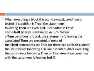  When executing a block If (second syntax), condition is
tested. If condition is True, the statements
following Then are executed. If condition is False,
each ElseIf (if any) is evaluated in turn. When
a True condition is found, the statements following the
associated Then are executed. If none of
the ElseIf statements are True (or there are noElseIf clauses),
the statements following Else are executed. After executing
the statements following Then or Else, execution continues
with the statement following End If.
 