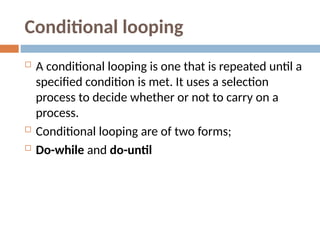 Conditional looping
 A conditional looping is one that is repeated until a
specified condition is met. It uses a selection
process to decide whether or not to carry on a
process.
 Conditional looping are of two forms;
 Do-while and do-until
 