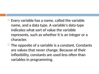 Every variable has a name, called the variable
name, and a data type. A variable's data type
indicates what sort of value the variable
represents, such as whether it is an integer or a
character.
 The opposite of a variable is a constant. Constants
are values that never change. Because of their
inflexibility, constants are used less often than
variables in programming.
 