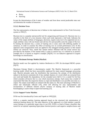 International Journal of Information Sciences and Techniques (IJIST) Vol.6, No.1/2, March 2016
16
 Rainy
 Snowing
In past the determination of the 4 states of weather and from those stored predictable state user
can determine the weather of tomorrow.
3.2.1.2. Decision Trees
The first representative of decision tree is Sekine in who implemented it in New York University
system in 1998 [7].
Decision tree is a popular and powerful tool for categorizing and forecast [1]. Decision tree is a
classifier in the form of a tree structure where each node represents a leaf node. Indicates the
values of the output attribute of languages, decisions, require some text to be supported out on a
single attribute value with one branch and sub-tree for each possible come the output of the text.
In training the decision tree, a series of training sets is used, each with differing number of
sentences, in order to examine the effect of training size on overall performance [33]. In this
approach some reorganization tools are applied to the untagged training purpose so that named
entities are retrieved. Now, match this named entities obtained with the actual answer key
provided by the humans. If the named entity is same as answer key it is referred to as positive
example else it is known as negative example [28][30]. It is an inductive approach to acquire
knowledge on classification.
3.2.1.3. Maximum Entropy Models (MaxEnt)
MaxEnt model was first applied by Andrew Borthwick in 1999. He developed MENE system
[8][19].
Maximum Entropy Model is discriminative model. The MaxEnt framework is a powerful
learning model, which has been successfully employed for many natural languages processing
task. MaxEnt principle seeks the distribution that maximizes the entropy of the distribution
subject to the known constraints [4]. It has multiple features of a word which are extracted from
one word and handle this dependency for the extended term [1][11]. It is a model for list bias
which considers all known fact is a one which maximizes entropy. Each source has a model of
exponential that takes the inspection feature as input and distribution over possible next state as a
output. The output result labels are related with that states [1]. The main advantage of MaxEnt is
robust and statistically efficient [19], while still allowing for easy representation and
incorporation of different features [4].For easiness of training data of MaxEnt model
bootstrapping is used to help in supervised learning [23].
3.2.1.4. Support Vector Machine
SVM was first introduced by Cortes and Vapnik in 1995[2][9].
SVM is a popular machine learning approach based on the structural risk minimization of
statistical learning theory [4]. The main objective of this approach is to find whether a specific
vector belongs to a particular target class or not [28]. SVM is a kind of binary classifiers that
search for an optimal separating hyper-plane between positive and negative samples/classes and
 