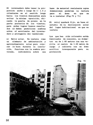 El invernadero debe tener la pro-
porción ancho o largo de 1: 1.5 y
orientarse en el sentido largo
hacia los vientos dominantes para
evitar la mínima oposición, ubi-
cando la puerta de acceso en la
parte posterior de los vientos;
para poder lograr buenos resulta-
dos no deben permitirse sombras
sobre el envolvente del inverna-
dero y protegerlo del vandalismo
e) Reloj solar. Se instala como
un elemento de ambientación y
aprovechamiento solar para cono-
cer la hora durante la insola-
ción, funciona con la sombra pro-
vocada, indicándola sobre una
base de material resistente cuyas
dimensiones permitan la lectura
para el área en que se
va a instalar (Fig.70 y 71)
El reloj quedará fijo, en base al
estudio de la declinación solar
del lugar habitacional en que se
instale
Los que han sido colocados están
fabricados de concreto, su diáme-
tro es de 1.80 metros con una va-
rilla al centro de 1.00 metro de
largo y cubierta con un domo
acrílico transparente para su
protección
Fig. 70
84
 