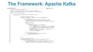 The Framework: Apache Kafka
28
Page 1 of 3untitled text 8
package com.kafka.producer;1
2
import org.apache.kafka.clients.producer.Producer;3
import org.apache.kafka.clients.producer.ProducerRecord;4
5
public class ProducerSim {6
7
public ProducerSim(ProducerSimConnect sim){8
try {9
10
//publish odometry data11
Thread threadOdom = new Thread("threadOdomSim") {12
13
public void run(){14
//instance must be created inside run class15
ProducerClass prod = new ProducerClass();16
Producer<String,String> prodr = prod.getProducer();17
18
//get odom file19
try {20
while(true){21
double[] odom = sim.getOdom();22
String odomLine =23
odom[1] +","+ odom[2] + ","+ odom[3];24
prodr.send(new ProducerRecord<String, String>25
("odom", String.valueOf(odom[0]),odomLine));26
prodr.flush();27
System.out.println("odom " + odomLine);28
//laser scanner intervals29
Thread.sleep(1000);30
}31
32
} catch (Exception e) {33
// TODO Auto-generated catch block34
e.printStackTrace();35
}36
37
}38
};39
40
//publish odometry data41
Thread threadLaser = new Thread("threadLaserSim") {42
public void run(){43
//instance must be new in each thread to maintain thread safety44
ProducerClass prod = new ProducerClass();45
Producer<String,String> prodr = prod.getProducer();46
 