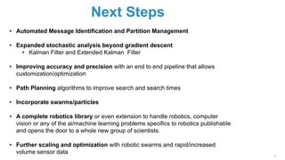 Next Steps
39
• Automated Message Identification and Partition Management
• Expanded stochastic analysis beyond gradient descent
• Kalman Filter and Extended Kalman Filter
• Improving accuracy and precision with an end to end pipeline that allows
customization/optimization
• Path Planning algorithms to improve search and search times
• Incorporate swarms/particles
• A complete robotics library or even extension to handle robotics, computer
vision or any of the ai/machine learning problems specifics to robotics publishable
and opens the door to a whole new group of scientists.
• Further scaling and optimization with robotic swarms and rapid/increased
volume sensor data
 