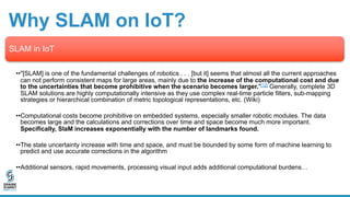 Why SLAM on IoT?
SLAM in IoT
••"[SLAM] is one of the fundamental challenges of robotics . . . [but it] seems that almost all the current approaches
can not perform consistent maps for large areas, mainly due to the increase of the computational cost and due
to the uncertainties that become prohibitive when the scenario becomes larger."[12] Generally, complete 3D
SLAM solutions are highly computationally intensive as they use complex real-time particle filters, sub-mapping
strategies or hierarchical combination of metric topological representations, etc. (Wiki)
••Computational costs become prohibitive on embedded systems, especially smaller robotic modules. The data
becomes large and the calculations and corrections over time and space become much more important.
Specifically, SlaM increases exponentially with the number of landmarks found.
••The state uncertainty increase with time and space, and must be bounded by some form of machine learning to
predict and use accurate corrections in the algorithm
••Additional sensors, rapid movements, processing visual input adds additional computational burdens…
 