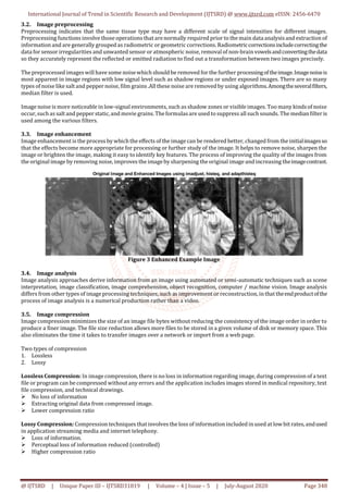 International Journal of Trend in Scientific Research and Development (IJTSRD) @ www.ijtsrd.com eISSN: 2456-6470
@ IJTSRD | Unique Paper ID – IJTSRD31819 | Volume – 4 | Issue – 5 | July-August 2020 Page 348
3.2. Image preprocessing
Preprocessing indicates that the same tissue type may have a different scale of signal intensities for different images.
Preprocessing functions involve those operations that arenormally required prior to the main data analysisand extraction of
information and are generally grouped as radiometric orgeometric corrections.Radiometriccorrectionsincludecorrectingthe
data for sensor irregularities and unwanted sensor or atmospheric noise, removal of non-brain vowelsandconvertingthedata
so they accurately represent the reflected or emitted radiation to find out a transformation between two images precisely.
The preprocessed imageswill have some noisewhich should be removed for the further processingoftheimage.Imagenoiseis
most apparent in image regions with low signal level such as shadow regions or under exposed images. There are so many
types of noise like salt and pepper noise, film grains.All these noise are removed by using algorithms.Amongtheseveralfilters,
median filter is used.
Image noise is more noticeable in low-signal environments, such as shadow zones or visible images. Too many kindsof noise
occur, suchas salt and pepper static, and movie grains. Theformulasare used to suppress all such sounds. The median filter is
used among the various filters.
3.3. Image enhancement
Image enhancement is the process bywhich the effects of the image can be rendered better, changed from the initialimagesso
that the effects become more appropriate for processing or further study of the image. It helps to remove noise, sharpen the
image or brighten the image, making it easy to identify key features. The process of improving the quality of the images from
the original image by removing noise, improves the imageby sharpening the original image and increasing theimagecontrast.
Figure 3 Enhanced Example Image
3.4. Image analysis
Image analysis approaches derive information from an image using automated or semi-automatic techniques such as scene
interpretation, image classification, image comprehension, object recognition, computer / machine vision. Image analysis
differs from other types of image processing techniques, such as improvement or reconstruction, in that theendproductofthe
process of image analysis is a numerical production rather than a video.
3.5. Image compression
Image compression minimizes the size of an image file bytes without reducing the consistency of the image order in order to
produce a finer image. The file size reduction allows more files to be stored in a given volume of disk or memory space. This
also eliminates the time it takes to transfer images over a network or import from a web page.
Two types of compression
1. Lossless
2. Lossy
Lossless Compression: In image compression, there is no loss in information regarding image, during compression of a text
file or program can be compressed without any errors and the application includes images stored in medical repository, text
file compression, and technical drawings.
 No loss of information
 Extracting original data from compressed image.
 Lower compression ratio
Lossy Compression: Compression techniques thatinvolves the loss of informationincluded in used at low bit rates,andused
in application streaming media and internet telephony.
 Loss of information.
 Perceptual loss of information reduced (controlled)
 Higher compression ratio
 