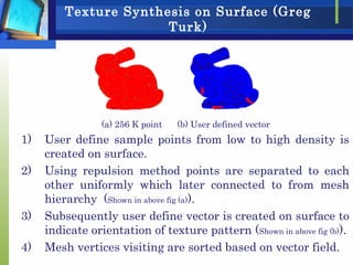 Texture Synthesis on Surface (Greg
Turk)
(a) 256 K point (b) User defined vector
1) User define sample points from low to high density is
created on surface.
2) Using repulsion method points are separated to each
other uniformly which later connected to from mesh
hierarchy (Shown in above fig (a)).
3) Subsequently user define vector is created on surface to
indicate orientation of texture pattern (Shown in above fig (b)).
4) Mesh vertices visiting are sorted based on vector field.
 
