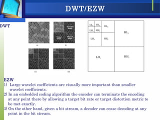 DWT/EZW
LH3
HL3
HH3
HL1
LH1
HH1
HL2
LH2 HH2
LL3
EZW
1) Large wavelet coefficients are visually more important than smaller
wavelet coefficients.
2) In an embedded coding algorithm the encoder can terminate the encoding
at any point there by allowing a target bit rate or target distortion metric to
be met exactly.
3) On the other hand, given a bit stream, a decoder can cease decoding at any
point in the bit stream.
DWT
 
