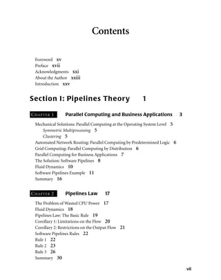vii
Contents
Foreword xv
Preface xvii
Acknowledgments xxi
About the Author xxiii
Introduction xxv
Section I: Pipelines Theory 1
CHAPTER 1 Parallel Computing and Business Applications 3
Mechanical Solutions: Parallel Computing at the Operating System Level 5
Symmetric Multiprocessing 5
Clustering 5
Automated Network Routing: Parallel Computing by Predetermined Logic 6
Grid Computing: Parallel Computing by Distribution 6
Parallel Computing for Business Applications 7
The Solution: Software Pipelines 8
Fluid Dynamics 10
Software Pipelines Example 11
Summary 16
CHAPTER 2 Pipelines Law 17
The Problem of Wasted CPU Power 17
Fluid Dynamics 18
Pipelines Law: The Basic Rule 19
Corollary 1: Limitations on the Flow 20
Corollary 2: Restrictions on the Output Flow 21
Software Pipelines Rules 22
Rule 1 22
Rule 2 23
Rule 3 26
Summary 30
 