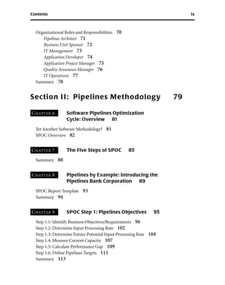 Contents ix
Organizational Roles and Responsibilities 70
Pipelines Architect 71
Business Unit Sponsor 72
IT Management 73
Application Developer 74
Application Project Manager 75
Quality Assurance Manager 76
IT Operations 77
Summary 78
Section II: Pipelines Methodology 79
CHAPTER 6 Software Pipelines Optimization
Cycle: Overview 81
Yet Another Software Methodology? 81
SPOC Overview 82
CHAPTER 7 The Five Steps of SPOC 85
Summary 88
CHAPTER 8 Pipelines by Example: Introducing the
Pipelines Bank Corporation 89
SPOC Report Template 93
Summary 94
CHAPTER 9 SPOC Step 1: Pipelines Objectives 95
Step 1.1: Identify Business Objectives/Requirements 96
Step 1.2: Determine Input Processing Rate 102
Step 1.3: Determine Future Potential Input Processing Rate 104
Step 1.4: Measure Current Capacity 107
Step 1.5: Calculate Performance Gap 109
Step 1.6: Deﬁne Pipelines Targets 111
Summary 113
 