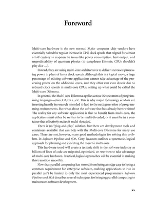 xv
Foreword
Multi-core hardware is the new normal. Major computer chip vendors have
essentially halted the regular increase in CPU clock speeds that reigned for almost
a half century in response to issues like power consumption, heat output, and
unpredictability of quantum physics (to paraphrase Einstein, CPUs shouldn’t
play dice …).
Instead, they are using multi-core architectures to deliver increased process-
ing power in place of faster clock speeds. Although this is a logical move, a large
percentage of existing software applications cannot take advantage of the pro-
cessing power on the additional cores, and they often run even slower due to
reduced clock speeds in multi-core CPUs, setting up what could be called the
Multi-core Dilemma.
In general, the Multi-core Dilemma applies across the spectrum of program-
ming languages—Java, C#, C++, etc. This is why major technology vendors are
investing heavily in research intended to lead to the next generation of program-
ming environments. But what about the software that has already been written?
The reality for any software application is that to beneﬁt from multi-core, the
application must either be written to be multi-threaded, or it must be in a con-
tainer that effectively makes it multi-threaded.
There is no “plug-and-play” solution, but there are development tools and
containers available that can help with the Multi-core Dilemma for many use
cases. There are not, however, many good methodologies for solving this prob-
lem. In Software Pipelines and SOA, Cory Isaacson outlines a systematic, logical
approach for planning and executing the move to multi-core.
This hardware trend will create a tectonic shift in the software industry as
billions of lines of code are migrated, optimized, or rewritten to take advantage
of multi-core hardware. Practical, logical approaches will be essential to making
this transition smoothly.
Now that parallel computing has moved from being an edge case to being a
common requirement for enterprise software, enabling applications to run in
parallel can’t be limited to only the most experienced programmers. Software
Pipelines and SOA describes several techniques for bringing parallel computing to
mainstream software development.
 