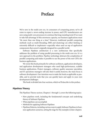 xvii
Preface
We’re now in the multi-core era. As consumers of computing power, we’ve all
come to expect a never-ending increase in power, and CPU manufacturers are
now using multi-core processors to continue that long-standing trend. If we want
to take full advantage of this enormous capacity, our business applications must
“do more than one thing at a time.” However, traditional parallel computing
methods (such as multi-threading, SMP, and clustering) are either limiting or
extremely difﬁcult to implement—especially when used on top of application
components that weren’t originally designed for a parallel world.
Software Pipelines architecture is a new architecture that speciﬁcally
addresses the problem of using parallel processing in the multi-core era. It is a
new approach to the problem. Pipeline technology abstracts the complexities of
parallel computing and makes it possible to use the power of the new CPUs for
business applications.
We wrote this book primarily for software architects, application developers,
and application development managers who need high-performance, scalable
business applications. Project managers, software quality assurance specialists,
and IT operations managers will also ﬁnd it useful; however, the main focus is
software development. Our intention was to make the book as applicable as pos-
sible, and to provide tools that you can quickly learn and apply to your own
development challenges.
The book is divided into four sections, which we’ll describe in this preface.
Pipelines Theory
The Pipelines Theory section, Chapters 1 through 5, covers the following topics:
• How pipelines work, including the fundamental concepts and underlying
theory of Software Pipelines
• What pipelines can accomplish
• Methods for applying Software Pipelines
• Pipelines Patterns, including various ways to apply Software Pipelines in busi-
ness application scenarios, setting the stage for the examples in later chapters
 