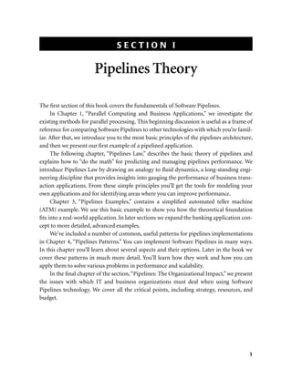 S E C T I O N I
1
Pipelines Theory
The ﬁrst section of this book covers the fundamentals of Software Pipelines.
In Chapter 1, “Parallel Computing and Business Applications,” we investigate the
existing methods for parallel processing. This beginning discussion is useful as a frame of
reference for comparing Software Pipelines to other technologies with which you’re famil-
iar. After that, we introduce you to the most basic principles of the pipelines architecture,
and then we present our ﬁrst example of a pipelined application.
The following chapter, “Pipelines Law,” describes the basic theory of pipelines and
explains how to “do the math” for predicting and managing pipelines performance. We
introduce Pipelines Law by drawing an analogy to ﬂuid dynamics, a long-standing engi-
neering discipline that provides insights into gauging the performance of business trans-
action applications. From these simple principles you’ll get the tools for modeling your
own applications and for identifying areas where you can improve performance.
Chapter 3, “Pipelines Examples,” contains a simpliﬁed automated teller machine
(ATM) example. We use this basic example to show you how the theoretical foundation
ﬁts into a real-world application. In later sections we expand the banking application con-
cept to more detailed, advanced examples.
We’ve included a number of common, useful patterns for pipelines implementations
in Chapter 4, “Pipelines Patterns.” You can implement Software Pipelines in many ways.
In this chapter you’ll learn about several aspects and their options. Later in the book we
cover these patterns in much more detail. You’ll learn how they work and how you can
apply them to solve various problems in performance and scalability.
In the ﬁnal chapter of the section,“Pipelines: The Organizational Impact,” we present
the issues with which IT and business organizations must deal when using Software
Pipelines technology. We cover all the critical points, including strategy, resources, and
budget.
 