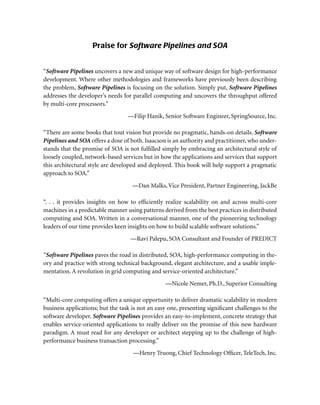 Praise for Software Pipelines and SOA
“Software Pipelines uncovers a new and unique way of software design for high-performance
development. Where other methodologies and frameworks have previously been describing
the problem, Software Pipelines is focusing on the solution. Simply put, Software Pipelines
addresses the developer’s needs for parallel computing and uncovers the throughput offered
by multi-core processors.”
—Filip Hanik, Senior Software Engineer, SpringSource, Inc.
“There are some books that tout vision but provide no pragmatic, hands-on details. Software
Pipelines and SOA offers a dose of both. Isaacson is an authority and practitioner, who under-
stands that the promise of SOA is not fulﬁlled simply by embracing an architectural style of
loosely coupled, network-based services but in how the applications and services that support
this architectural style are developed and deployed. This book will help support a pragmatic
approach to SOA.”
—Dan Malks,Vice President, Partner Engineering, JackBe
“. . . it provides insights on how to efﬁciently realize scalability on and across multi-core
machines in a predictable manner using patterns derived from the best practices in distributed
computing and SOA. Written in a conversational manner, one of the pioneering technology
leaders of our time provides keen insights on how to build scalable software solutions.”
—Ravi Palepu, SOA Consultant and Founder of PREDICT
“Software Pipelines paves the road in distributed, SOA, high-performance computing in the-
ory and practice with strong technical background, elegant architecture, and a usable imple-
mentation. A revolution in grid computing and service-oriented architecture.”
—Nicole Nemer, Ph.D., Superior Consulting
“Multi-core computing offers a unique opportunity to deliver dramatic scalability in modern
business applications; but the task is not an easy one, presenting signiﬁcant challenges to the
software developer. Software Pipelines provides an easy-to-implement, concrete strategy that
enables service-oriented applications to really deliver on the promise of this new hardware
paradigm. A must read for any developer or architect stepping up to the challenge of high-
performance business transaction processing.”
—Henry Truong, Chief Technology Ofﬁcer, TeleTech, Inc.
 