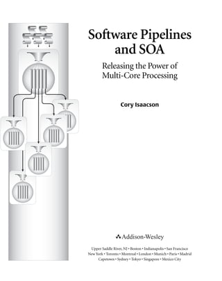 Software Pipelines
and SOA
Releasing the Power of
Multi-Core Processing
Cory Isaacson
Upper Saddle River, NJ • Boston • Indianapolis • San Francisco
New York • Toronto • Montreal • London • Munich • Paris • Madrid
Capetown • Sydney • Tokyo • Singapore • Mexico City
 