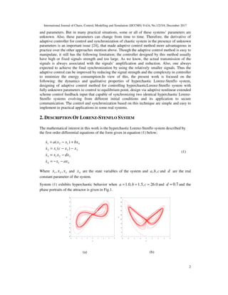 International Journal of Chaos, Control, Modelling and Simulation (IJCCMS) Vol.6, No.1/2/3/4, December 2017
2
and parameters. But in many practical situations, some or all of these systems’ parameters are
unknown. Also, these parameters can change from time to time. Therefore, the derivative of
adaptive controller for control and synchronization of chaotic system in the presence of unknown
parameters is an important issue [24], that made adaptive control method more advantageous in
practice over the other approaches mention above. Though the adaptive control method is easy to
manipulate, it still has the following limitation; the controller designed by this method usually
have high or fixed signals strength and too large. As we know, the actual transmission of the
signals is always associated with the signals’ amplification and reduction. Also, one always
expected to achieve the final synchronization by using the relatively smaller signals. Thus the
adaptive control can be improved by reducing the signal strength and the complexity in controller
to minimize the energy consumption.In view of this, the present work is focused on the
following: the dynamics and qualitative properties of hyperchaotic Lorenz-Stenflo system,
designing of adaptive control method for controlling hyperchaoticLorenz-Stenflo system with
fully unknown parameters to control to equilibrium point, design via adaptive nonlinear extended
scheme control feedback input that capable of synchronizing two identical hyperchaotic Lorenz-
Stenflo systems evolving from different initial conditions and its application to secure
communication. The control and synchronization based on this technique are simple and easy to
implement in practical applications in some real systems.
2. DESCRIPTION OF LORENZ-STENFLO SYSTEM
The mathematical interest in this work is the hyperchaotic Lorenz-Stenflo system described by
the first order differential equations of the form given in equation (1) below;
4
1
4
3
2
1
3
2
3
1
2
4
1
2
1
)
(
)
(
ax
x
x
dx
x
x
x
x
x
c
x
x
bx
x
x
a
x
−
−
=
−
=
−
−
=
+
−
=
&
&
&
&
(1)
Where 3
2
1 ,
, x
x
x and 4
x are the state variables of the system and c
b
a ,
, and d are the real
constant parameter of the system.
System (1) exhibits hyperchaotic behavior when 0
.
26
,
5
.
1
,
0
.
1 =
=
= c
b
a and 7
.
0
=
d and the
phase portraits of the attractor is given in Fig.1.
(a) (b)
-25
-20
-15
-10
-5
0
5
10
15
20
-8 -6 -4 -2 0 2 4 6 8
x
2
x1
0
5
10
15
20
25
30
35
40
45
-8 -6 -4 -2 0 2 4 6 8
x
3
x1
 
