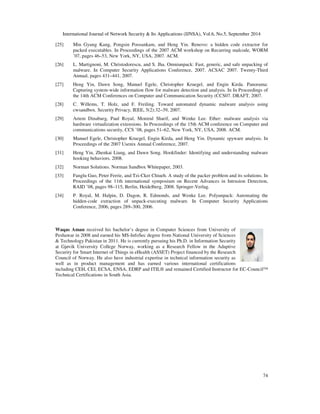 International Journal of Network Security  Its Applications (IJNSA), Vol.6, No.5, September 2014 
[25] Min Gyung Kang, Pongsin Poosankam, and Heng Yin. Renovo: a hidden code extractor for 
packed executables. In Proceedings of the 2007 ACM workshop on Recurring malcode, WORM 
’07, pages 46–53, New York, NY, USA, 2007. ACM. 
[26] L. Martignoni, M. Christodorescu, and S. Jha. Omniunpack: Fast, generic, and safe unpacking of 
malware. In Computer Security Applications Conference, 2007. ACSAC 2007. Twenty-Third 
Annual, pages 431–441, 2007. 
[27] Heng Yin, Dawn Song, Manuel Egele, Christopher Kruegel, and Engin Kirda. Panorama: 
Capturing system-wide information flow for malware detection and analysis. In In Proceedings of 
the 14th ACM Conferences on Computer and Communication Security (CCS07. DRAFT, 2007. 
[28] C. Willems, T. Holz, and F. Freiling. Toward automated dynamic malware analysis using 
74 
cwsandbox. Security Privacy, IEEE, 5(2):32–39, 2007. 
[29] Artem Dinaburg, Paul Royal, Monirul Sharif, and Wenke Lee. Ether: malware analysis via 
hardware virtualization extensions. In Proceedings of the 15th ACM conference on Computer and 
communications security, CCS ’08, pages 51–62, New York, NY, USA, 2008. ACM. 
[30] Manuel Egele, Christopher Kruegel, Engin Kirda, and Heng Yin. Dynamic spyware analysis. In 
Proceedings of the 2007 Usenix Annual Conference, 2007. 
[31] Heng Yin, Zhenkai Liang, and Dawn Song. Hookfinder: Identifying and understanding malware 
hooking behaviors. 2008. 
[32] Norman Solutions. Norman Sandbox Whitepaper, 2003. 
[33] Fanglu Guo, Peter Ferrie, and Tzi-Cker Chiueh. A study of the packer problem and its solutions. In 
Proceedings of the 11th international symposium on Recent Advances in Intrusion Detection, 
RAID ’08, pages 98–115, Berlin, Heidelberg, 2008. Springer-Verlag. 
[34] P. Royal, M. Halpin, D. Dagon, R. Edmonds, and Wenke Lee. Polyunpack: Automating the 
hidden-code extraction of unpack-executing malware. In Computer Security Applications 
Conference, 2006, pages 289–300, 2006. 
Waqas Aman received his bachelor’s degree in Computer Sciences from University of 
Peshawar in 2008 and earned his MS-InfoSec degree from National University of Sciences 
 Technology Pakistan in 2011. He is currently pursuing his Ph.D. in Information Security 
at Gjøvik University College Norway, working as a Research Fellow in the Adaptive 
Security for Smart Internet of Things in eHealth (ASSET) Project financed by the Research 
Council of Norway. He also have industrial expertise in technical information security as 
well as in product management and has earned various international certifications 
including CEH, CEI, ECSA, ENSA, EDRP and ITIL® and remained Certified Instructor for EC-Council™ 
Technical Certifications in South Asia. 
