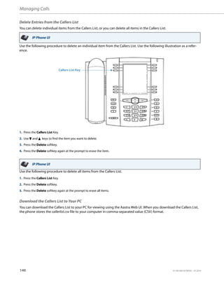 Managing Calls
140 41-001385-05 REV03 – 07.2014
Delete Entries from the Callers List
You can delete individual items from the Callers List, or you can delete all items in the Callers List.
Use the following procedure to delete an individual item from the Callers List. Use the following illustration as a refer-
ence.
Use the following procedure to delete all items from the Callers List.
Download the Callers List to Your PC
You can download the Callers List to your PC for viewing using the Aastra Web UI. When you download the Callers List,
the phone stores the callerlist.csv file to your computer in comma-separated value (CSV) format.
IP Phone UI
1. Press the Callers List Key.
2. Use 2 and 5 keys to find the item you want to delete.
3. Press the Delete softkey.
4. Press the Delete softkey again at the prompt to erase the item.
IP Phone UI
1. Press the Callers List Key.
2. Press the Delete softkey.
3. Press the Delete softkey again at the prompt to erase all items.
Callers List Key
 