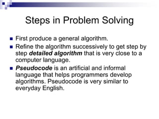 Steps in Problem Solving
 First produce a general algorithm.
 Refine the algorithm successively to get step by
step detailed algorithm that is very close to a
computer language.
 Pseudocode is an artificial and informal
language that helps programmers develop
algorithms. Pseudocode is very similar to
everyday English.
 