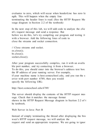 evaluates to zero, which will occur when headerLine has zero le
ngth. This will happen when the empty line
terminating the header lines is read. (See the HTTP Request Me
ssage diagram in Section 2.2 of the textbook)
In the next step of this lab, we will add code to analyze the clie
nt's request message and send a response. But
before we do this, let's try compiling our program and testing it
with a browser. Add the following lines of code to
close the streams and socket connection.
// Close streams and socket.
os.close();
br.close();
socket.close();
After your program successfully compiles, run it with an availa
ble port number, and try contacting it from a browser.
To do this, you should enter into the browser's address text box
the IP address of your running server. For example,
if your machine name is host.someschool.edu, and you ran the s
erver with port number 6789, then you would
specify the following URL:
http://host.someschool.edu:6789/
The server should display the contents of the HTTP request mes
sage. Check that it matches the message format
shown in the HTTP Request Message diagram in Section 2.2 of t
he textbook.
Web Server in Java: Part B
Instead of simply terminating the thread after displaying the bro
wser's HTTP request message, we will analyze the
request and send an appropriate response. We are going to ignor
 