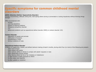 Specific symptoms for common childhood mental
disorders
ADHD (Attention-Deficit/ Hyperactivity Disorder)
Trouble concentrating; difficulty sitting still, interrupting others during a conversation or acting impulsively without thinking things
through
Often accompanied with:
 Anxiety
 Learning disabilities
 Speech or hearing problems
 Obsessive-compulsive disorder
 Tics
 Behavioral problems such as oppositional defiant disorder (ODD) or conduct disorder (CD)
Conduct Disorder
 Aggression to people and animals
 Destruction of property
 Deceitfulness or theft
 Serious violations of rules
Oppositional Defiant Disorder
A pattern of negativistic, hostile, and defiant behavior lasting at least 6 months, during which four (or more) of the following are present:
 Often loses temper
 Often argues with adults
 Often actively defies or refuses to comply with adults’ requests or rules
 Often deliberately annoys people
 Often blames others for his or her mistakes or misbehavior
 Is often touchy or easily annoyed by others
 Is often angry and resentful
 Is often spiteful or vindictive
 