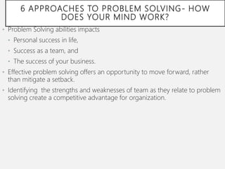 6 APPROACHES TO PROBLEM SOLVING- HOW
DOES YOUR MIND WORK?
• Problem Solving abilities impacts
• Personal success in life,
• Success as a team, and
• The success of your business.
• Effective problem solving offers an opportunity to move forward, rather
than mitigate a setback.
• Identifying the strengths and weaknesses of team as they relate to problem
solving create a competitive advantage for organization.
 