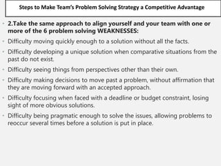 Steps to Make Team’s Problem Solving Strategy a Competitive Advantage
• 2.Take the same approach to align yourself and your team with one or
more of the 6 problem solving WEAKNESSES:
• Difficulty moving quickly enough to a solution without all the facts.
• Difficulty developing a unique solution when comparative situations from the
past do not exist.
• Difficulty seeing things from perspectives other than their own.
• Difficulty making decisions to move past a problem, without affirmation that
they are moving forward with an accepted approach.
• Difficulty focusing when faced with a deadline or budget constraint, losing
sight of more obvious solutions.
• Difficulty being pragmatic enough to solve the issues, allowing problems to
reoccur several times before a solution is put in place.
 