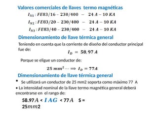 Valores comerciales de llaves termo magnéticas
Dimensionamiento de llave térmica general
Teniendo en cuenta que la corriente de diseño del conductor principal
fue de:
Porque se eligue un conductor de:
Dimensionamiento de llave térmica general
• Se utilizará un conductor de 25 mm2 soporta como máximo 77 A
• La intensidad nominal de la llave termo magnética general deberá
encontrarse en el rango de:
58.97 <
𝐴 𝑰𝑨𝑮 < 77 S =
𝐴
25 2
𝑚𝑚
 