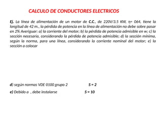 CALCULO DE CONDUCTORES ELECTRICOS
Ej. La línea de alimentación de un motor de C.C., de 220V/3.5 KW, η= 064, tiene la
longitud de 42 m., la pérdida de potencia en la línea de alimentación no debe sobre pasar
en 2% Averiguar: a) la corriente del motor; b) la pérdida de potencia admisible en w; c) la
sección necesaria, considerando la pérdida de potencia admisible; d) la sección mínima,
según la norma, para una línea, considerando la corriente nominal del motor; e) la
sección a colocar
d) según normas VDE 0100 grupo 2 S = 2
e) Debido a , debe instalarse S = 10
 
