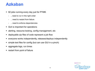Azkaban  82 jobs running every day just for PYMK ...need to run in the right order … need to restart from failure … need to enforce dependencies GUI is important for operations alerting, resource locking, config management, etc deployable zip files of code represent a job flow everyone works independently, releases/deploys independently simple text files for config (but can use GUI in a pinch) aggregate logs, run times restart from point of failure 