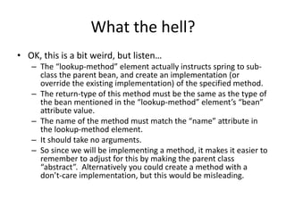 What the hell?
• OK, this is a bit weird, but listen…
– The “lookup-method” element actually instructs spring to sub-
class the parent bean, and create an implementation (or
override the existing implementation) of the specified method.
– The return-type of this method must be the same as the type of
the bean mentioned in the “lookup-method” element’s “bean”
attribute value.
– The name of the method must match the “name” attribute in
the lookup-method element.
– It should take no arguments.
– So since we will be implementing a method, it makes it easier to
remember to adjust for this by making the parent class
“abstract”. Alternatively you could create a method with a
don’t-care implementation, but this would be misleading.
 
