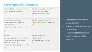 ● Command resource deserves
special attention
● It allows to check anything you
can do in shell
● More advanced scenarios will
require creation of custom
resources
Serverspec DSL Examples
describe file('/var/log/httpd') do
it { should be_directory }
end
describe command('apachectl -M') do
its(:stdout) { should
contain('proxy_module')}
end
describe default_gateway do
its(:ipaddress) { should eq
'192.168.10.1' }
its(:interface) { should eq 'br0'
}
end
describe cgroup('group1') do
its('cpuset.cpus') { should eq 1 }
end
describe
docker_container('focused_curie') do
its(:HostConfig_NetworkMode) {
should eq 'bridge' }
its(:Path) { should eq '/bin/sh' }
end
describe port(53) do
it { should
be_listening.with('udp') }
end
 