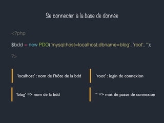 Se connecter à la base de donnée
<?php
$bdd = new PDO('mysql:host=localhost;dbname=blog', 'root', '');
?>
‘localhost’ : nom de l'hôte de la bdd
‘blog’ => nom de la bdd
‘root’ : login de connexion
‘’ => mot de passe de connexion
 