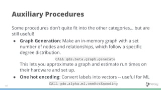 Auxiliary Procedures
57
Some procedures don’t quite ﬁt into the other categories… but are
still useful!
● Graph Generation: Make an in-memory graph with a set
number of nodes and relationships, which follow a speciﬁc
degree distribution.
CALL gds.beta.graph.generate
This lets you approximate a graph and estimate run times on
their hardware and set up.
● One hot encoding: Convert labels into vectors -- useful for ML
CALL gds.alpha.ml.oneHotEncoding
 