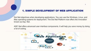1. SIMPLE DEVELOPMENT OF WEB APPLICATION
5
Dot Net objectives when developing applications. You can use the Windows, Linux, and
Mac operating systems for deployment. The Dot Net Platform now offers the innovation
known as Asp. Net.
ASP. Net offers advanced user interface components. It will help you save money by doing
a lot of coding.
 