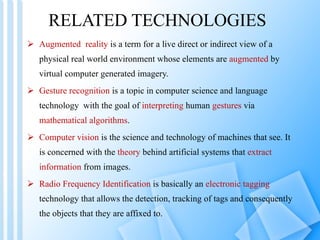 RELATED TECHNOLOGIES Augmented  reality  is a term for a live direct or indirect view of a physical real world environment whose elements are  augmented  by virtual computer generated imagery. Gesture recognition  is a topic in computer science and language technology  with the goal of  interpreting  human  gestures  via  mathematical algorithms . Computer vision  is the science and technology of machines that see. It is concerned with the  theory  behind artificial systems that  extract information  from images. Radio Frequency Identification  is basically an  electronic tagging  technology that allows the detection, tracking of tags and consequently the objects that they are affixed to.  