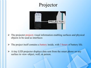 Projector The projector  projects  visual information enabling surfaces and physical objects to be used as interfaces The project itself contains a  battery  inside, with  3 hours  of battery life. A tiny LED projector displays data sent from the smart phone on any surface in view–object, wall, or person. 