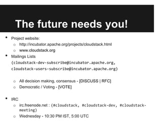 The future needs you!
•   Project website:
     o http://incubator.apache.org/projects/cloudstack.html
     o www.cloudstack.org
•   Mailings Lists
    (cloudstack-dev-subscribe@incubator.apache.org,
    cloudstack-users-subscribe@incubator.apache.org)


     o All decision making, consensus - [DISCUSS | RFC]
     o Democratic / Voting - [VOTE]


•   IRC
     o irc.freenode.net : (#cloudstack, #cloudstack-dev, #cloudstack-
        meeting)
     o Wednesday - 10:30 PM IST, 5:00 UTC
 