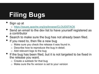 Filing Bugs
•   Sign up at
    o https://issues.apache.org/jira/browse/CLOUDSTACK
•   Send an email to the dev list to have yourself registered as
    a contributor
•   Search to make sure the bug has not already been filed.
•   If you need to, then file a new bug
    o Make sure you check the release it was found in.
    o Describe how to reproduce the bug in detail.
    o Add relevant logs to the bug
•   If the bug has been filed, but it is not targeted to be fixed in
    the release you want.
    o Create a subtask for that bug
    o Make sure the fix version is set to your version
 