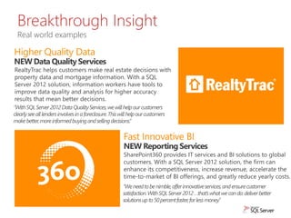 SharePoint360 provides IT services and BI solutions to global
customers. With a SQL Server 2012 solution, the firm can
enhance its competitiveness, increase revenue, accelerate the
time-to-market of BI offerings, and greatly reduce yearly costs.
Breakthrough Insight
Real world examples
NEW Data Quality Services
RealtyTrac helps customers make real estate decisions with
property data and mortgage information. With a SQL
Server 2012 solution, information workers have tools to
improve data quality and analysis for higher accuracy
results that mean better decisions.
NEW Reporting Services
 