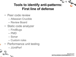 Tools to identify anti-patterns:
             First line of defense
• Peer code review
  – Atlassian Crucible
  – Review Board
• Static code analyzer
  –   FindBugs
  –   PMD
  –   Sonar
  –   Custom rules
• Performance unit testing
  – JUnitPerf
 
