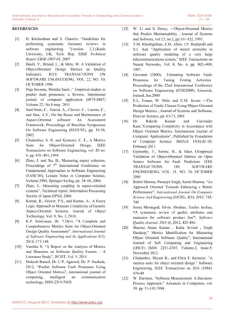 International Journal on Recent and Innovation Trends in Computing and Communication ISSN: 2321-8169
Volume: 5 Issue: 8 31 – 40
______________________________________________________________________________________________
39
IJRITCC | August 2017, Available @ http://www.ijritcc.org
_____________________________________________________________________________________
REFERENCES
[1] B. Kitchenham and S. Charters, “Guidelines for
performing systematic literature reviews in
software engineering ”(version 2.3),Keele
University, UK, Tech. Rep. EBSE Technical
Report EBSE-2007-01, 2007
[2] Basili, V., Briand, L., & Melo, W. A Validation of
Object-Oriented Design Metrics as Quality
Indicators. IEEE TRANSACTIONS ON
SOFTWARE ENGINEERING, VOL. 22, NO. 10,
OCTOBER 1996
[3] Puja Sexsena, Monika Saini ,” Empirical studies to
predict fault proneness: a Review, Interntional
journal of computer application (0975-8887)
Volume 22- No 8 may 2011
[4] Sant'Anna, C., Garcia, A., Chavez, C., Lucena, C.,
and Staa, A.V., On the Reuse and Maintenance of
Aspect-Oriented software: An Assessment
Framework, Proceedings of Brazilian Symposium
On Software Engineering (SEES‟03), pp. 19-34,
2003.
[5] Chidamber, S. R. and Kemerer, C. F., A Metrics
Suite for Object-Oriented Design, IEEE
Transactions on Software Engineering, vol. 20 no.
6, pp. 476–493, 1994
[6] Zhao, J. and Xu, B., Measuring aspect cohesion,
Proceedings of 7th
International Conference on
Fundamental Approaches to Software Engineering
(FASE‟04), Lecture Notes in Computer Science,
Volume 2984, Springer-Verlag, pp. 54–68, 2004.
[7] Zhao, J., Measuring coupling in aspect-oriented
systems”, Technical report, Information Processing
Society of Japan (IPSJ), 2004.
[8] Kumar, R., Grover, P.S., and Kumar, A., A Fuzzy
Logic Approach to Measure Complexity of Generic
Aspect-Oriented Systems, Journal of Object
Technology, Vol. 9, No. 3, 2010.
[9] K.P. Srinivasan, Dr. T.Devi, “A Complete and
Comprehensive Metrics Suite for Object-Oriented
Design Quality Assessment”, International Journal
of Software Engineering and Its Applications 8(2),
2014, 173-188.
[10] Vanitha N, “A Report on the Analysis of Metrics
and Measures on Software Quality Factors – A
Literature Study”, IJCSIT, Vol. 5, 2014
[11] Mukesh Bansal, Dr. C.P. Agarwal, Dr. P. Sasikala,
2012, “Predict Software Fault Proneness Using
Object Oriented Metrics”, international journal of
computing, intelligent an communication
technology, ISSN 2319-748X
[12] W. Li and S. Henry, ―Object-Oriented Metrics
that Predict Maintainability‖, Journal of Systems
and Software, vol 23, no.2, pp.111-122, 1993.
[13] T.M. Khoshgaftaar, E.D. Allen, J.P. Hudepohl and
S.J. Aud "Application of neural networks to
software quality modeling of a very large
telecommunications system," IEEE Transactions on
Neural Networks, Vol. 8, No. 4, pp. 902--909,
1997.
[14] Giovanni (2000), ‖Estimating Software Fault-
Proneness for Tuning Testing Activities‖
Proceedings of the 22nd International Conference
on Software Engineering (ICSE2000), Limerick,
Ireland, Jun.2000
[15] E.L. Emam, W. Melo and C.M. Javam ―The
Prediction of Faulty Classes Using Object-Oriented
Design Metrics‖, Journal of Systems and Software,
Elsevier Science, pp. 63-75, 2001
[16] Dr. Rakesh Kumar and Gurvinder
Kaur,”Comparing Complexity in Accordance with
Object Oriented Metrics. International Journal of
Computer Applications”, Published by Foundation
of Computer Science. BibTeX 15(8):42–45,
February 2011
[17] Gyimothy, T., Ferenc, R., & Siket, I.Empirical
Validation of Object-Oriented Metrics on Open
Source Software for Fault Prediction. IEEE
TRANSACTIONS ON SOFTWARE
ENGINEERING, VOL. 31, NO. 10, OCTOBER
2005
[18] Rohitt Sharma, Paramjit Singh, Sumit Sharma, “An
Approach Oriented Towards Enhancing a Metric
Performance”, International Journal On Computer
Science And Engineering (IJCSE), 4(5), 2012, 743-
748
[19] Sonia Montagud, Silvia Abrahao, Emilio Insfran,
“A systematic review of quality attributes and
measures for software product line”, Software
Quality Journal, 20(3-4), 2012, 425-486.
[20] Sharma Aman Kumar , Kalia Arvind , Singh
Hardeep,” Metrics Identification for Measuring
Object Oriented Software Quality”, International
Journal of Soft Computing and Engineering
(IJSCE) ISSN: 2231-2307, Volume-2, Issue-5,
November 2012.
[21] Chidamber, Shyam R., and Chris F. Kemerer. "A
metrics suite for object oriented design." Software
Engineering, IEEE Transactions on 20.6 (1994):
476-49
[22] W. Harrison, ”Software Measurement: A Decision-
Process Approach,” Advances in Computers, vol.
39, pp. 51-105,1994
 