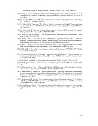 International Journal on Natural Language Computing (IJNLC) Vol. 7, No.2, April 2018
44
[14] C. Ding, Y. K. Thu, M.Utiyama, and E. Sumita, “Word segmentation for Burmese (Myanmar),” ACM
Transactions on Asian and Low-ResourceLanguage Information Processing (TALLIP), vol. 15, no. 4,
p. 22, 2016
[15] W. Mulugeta, M. Gasser, and B. Yimam, “Incremental learning of affix segmentation,” Proceedings
of COLING 2012, pp. 1901–1914, 2012.
[16] Y. Tedla and K. Yamamoto, “The effect of shallow segmentation on English-Tigrinya statistical
machine translation,” in 2016 InternationalConference on Asian Language Processing (IALP), Nov
2016, pp. 79–82.
[17] N. Reimers and I. Gurevych, “Optimal hyperparameters for deep LSTM networks for sequence
labeling tasks,” arXiv preprint arXiv:1707.06799, 2017.
[18] Y. Kitagawa and M. Komachi, “Long short-term memory for Japanese word segmentation,” arXiv
preprint arXiv:1709.08011, 2017.
[19] L. Wang, Z. Cao, Y. Xia, and G. de Melo, “Morphological segmentation with window LSTM neural
networks.” in Proceedings of the Thirtieth AAAIConference on Artificial Intelligence (AAAI-16)
Morphological. Association for the Advancement of Artificial Intelligence, 2016.
[20] B. Plank, A. Søgaard, and Y. Goldberg, “Multilingual part-of-speech tagging with bidirectional long
short term memory models and auxiliary loss,” arXiv preprint arXiv:1604.05529, 2016.
[21] X. Ma and E. H. Hovy, “End-to-end sequence labeling via bi-directional LSTM-CNNs-CRF,” CoRR,
vol. abs/1603.01354, 2016.
[22] N. Srivastava, G. Hinton, A. Krizhevsky, I. Sutskever, and R. Salakhutdinov, “Dropout: A simple way
to prevent neural networks from overfitting,” The Journal of Machine Learning Research, vol. 15, no.
1, pp. 1929–1958, 2014.
[23] M. D. Zeiler, “Adadelta: An adaptive learning rate method,” CoRR, vol. abs/1212.5701, 2012.
[24] D. P. Kingma and J. Ba, “Adam: A method for stochastic optimization,” CoRR, vol. abs/1412.6980,
2014.
[25] Y. Dauphin, H. de Vries, J. Chung, and Y. Bengio, “RMSProp and equilibrated adaptive learning
rates for non-convex optimization,” CoRR, vol. abs/1502.04390, 2015.
[26] T. Ruokolainen, O. Kohonen, S. Virpioja, and M. Kurimo, “Supervised morphological segmentation
in a low-resource learning setting using conditional random fields,” in Proceedings of the Seventeenth
Conference on Computational Natural Language Learning.Association for Computational Linguistics,
August 2013, pp. 29–37.
[27] S. Benjamin and B. Regina, “Cross-lingual propagation for morphological analysis,” in Proceedings
of the Twenty-Third AAAI Conference on Artificial Intelligence. Association for the Advancement of
Artificial Intelligence, 2008, pp. 848–854.
[28] H. Al-Haj and A. Lavie, “The impact of Arabic morphological segmentation on broad-coverage
English-to Arabic statistical machine translation,” Machine Translation, vol. 26, no. 1, pp. 3–24, Mar
2012.
 