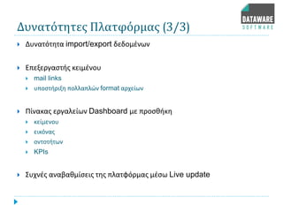 Δυνατότητες Πλατφόρμας (3/3)
 Δυνατότητα import/export δεδομένων
 Επεξεργαστής κειμένου
 mail links
 υποστήριξη πολλαπλών format αρχείων
 Πίνακας εργαλείων Dashboard με προσθήκη
 κείμενου
 εικόνας
 οντοτήτων
 KPIs
 Συχνές αναβαθμίσεις της πλατφόρμας μέσω Live update
 