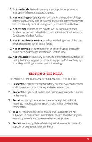 9
15.	Not use funds derived from any source, public or private, to
improperly influence electoral choices.
16.	Not knowingly associate with persons in their pursuit of illegal
activities and/or any kind of violence but rather actively cooperate
with the security forces to bring such persons before the law.
17.	Not criticize aspects of the private lives of Candidates, their
families, not connected with the public activities of the leaders or
Candidates of other Parties.
18.	Not issue advertisements or other marketing material the cost
of which is borne out of public funds.
19.	Not encourage or permit alcohol or other drugs to be used in
public during campaign activities on Election Day.
20.	Not threaten or cause any persons to be threatened with loss of
their jobs if they support or refuse to support a Political Party by
attending or failing to attend political meetings.
SECTION 3: THE MEDIA
THE PARTIES, COALITIONS AND THEIR CANDIDATES AGREE TO:
1.	Respect the right of the media to fairly present balanced reports
and information before, during and after an election.
2.	Respect the right of all Parties and Candidates to equity in access
to the media.
3.	Permit access by members of the media to public political
meetings, marches, demonstrations and rallies of which they
have control.
4.	 Take all reasonable steps to ensure that journalists are not
subjected to harassment, intimidation, hazard, threat or physical
assault by any of their representatives or supporters.
5.	Refrain from using State advertising to induce media houses to
support or degrade a particular Party.
 